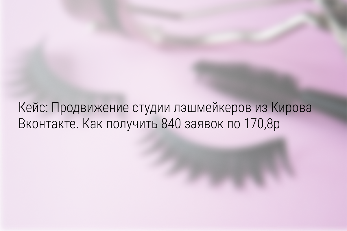 Кейс: Продвижение студии лэшмейкеров из Кирова Вконтакте. Как получить 840 заявок по 170,8р