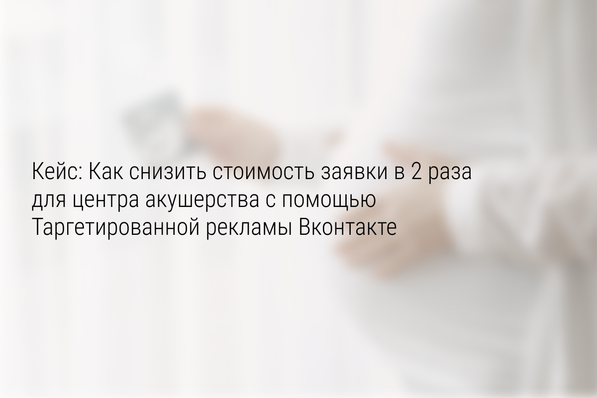Кейс: Как снизить стоимость заявки в 2 раза для центра акушерства с помощью Таргетированной рекламы Вконтакте