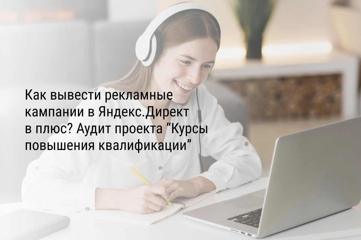 Кейс: Как вывести рекламные кампании в Яндекс.Директ в плюс? Аудит проекта “Курсы повышения квалификации”